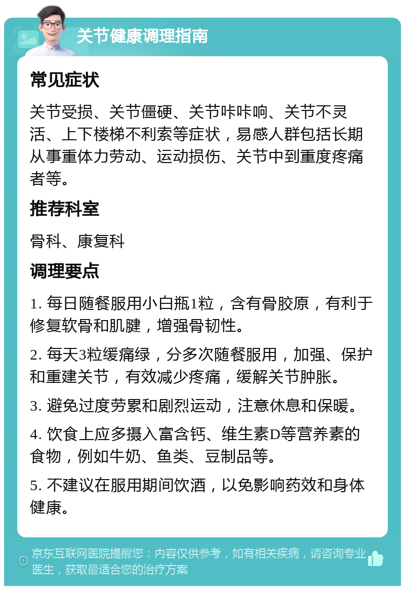 关节健康调理指南 常见症状 关节受损、关节僵硬、关节咔咔响、关节不灵活、上下楼梯不利索等症状，易感人群包括长期从事重体力劳动、运动损伤、关节中到重度疼痛者等。 推荐科室 骨科、康复科 调理要点 1. 每日随餐服用小白瓶1粒，含有骨胶原，有利于修复软骨和肌腱，增强骨韧性。 2. 每天3粒缓痛绿，分多次随餐服用，加强、保护和重建关节，有效减少疼痛，缓解关节肿胀。 3. 避免过度劳累和剧烈运动，注意休息和保暖。 4. 饮食上应多摄入富含钙、维生素D等营养素的食物，例如牛奶、鱼类、豆制品等。 5. 不建议在服用期间饮酒，以免影响药效和身体健康。