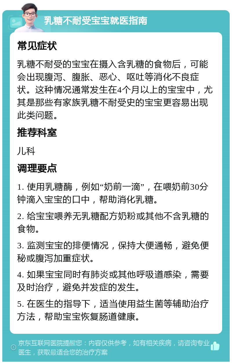 乳糖不耐受宝宝就医指南 常见症状 乳糖不耐受的宝宝在摄入含乳糖的食物后，可能会出现腹泻、腹胀、恶心、呕吐等消化不良症状。这种情况通常发生在4个月以上的宝宝中，尤其是那些有家族乳糖不耐受史的宝宝更容易出现此类问题。 推荐科室 儿科 调理要点 1. 使用乳糖酶，例如“奶前一滴”，在喂奶前30分钟滴入宝宝的口中，帮助消化乳糖。 2. 给宝宝喂养无乳糖配方奶粉或其他不含乳糖的食物。 3. 监测宝宝的排便情况，保持大便通畅，避免便秘或腹泻加重症状。 4. 如果宝宝同时有肺炎或其他呼吸道感染，需要及时治疗，避免并发症的发生。 5. 在医生的指导下，适当使用益生菌等辅助治疗方法，帮助宝宝恢复肠道健康。