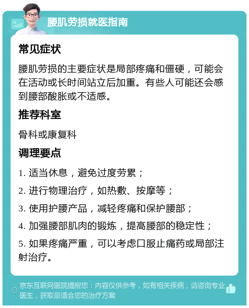 腰肌劳损就医指南 常见症状 腰肌劳损的主要症状是局部疼痛和僵硬，可能会在活动或长时间站立后加重。有些人可能还会感到腰部酸胀或不适感。 推荐科室 骨科或康复科 调理要点 1. 适当休息，避免过度劳累； 2. 进行物理治疗，如热敷、按摩等； 3. 使用护腰产品，减轻疼痛和保护腰部； 4. 加强腰部肌肉的锻炼，提高腰部的稳定性； 5. 如果疼痛严重，可以考虑口服止痛药或局部注射治疗。