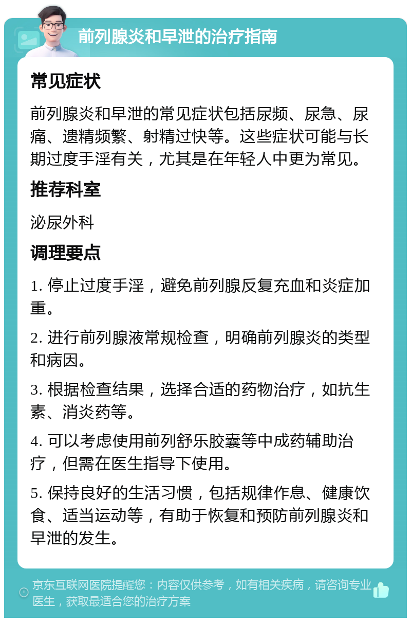 前列腺炎和早泄的治疗指南 常见症状 前列腺炎和早泄的常见症状包括尿频、尿急、尿痛、遗精频繁、射精过快等。这些症状可能与长期过度手淫有关，尤其是在年轻人中更为常见。 推荐科室 泌尿外科 调理要点 1. 停止过度手淫，避免前列腺反复充血和炎症加重。 2. 进行前列腺液常规检查，明确前列腺炎的类型和病因。 3. 根据检查结果，选择合适的药物治疗，如抗生素、消炎药等。 4. 可以考虑使用前列舒乐胶囊等中成药辅助治疗，但需在医生指导下使用。 5. 保持良好的生活习惯，包括规律作息、健康饮食、适当运动等，有助于恢复和预防前列腺炎和早泄的发生。