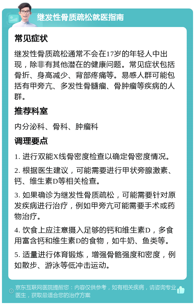 继发性骨质疏松就医指南 常见症状 继发性骨质疏松通常不会在17岁的年轻人中出现，除非有其他潜在的健康问题。常见症状包括骨折、身高减少、背部疼痛等。易感人群可能包括有甲旁亢、多发性骨髓瘤、骨肿瘤等疾病的人群。 推荐科室 内分泌科、骨科、肿瘤科 调理要点 1. 进行双能X线骨密度检查以确定骨密度情况。 2. 根据医生建议，可能需要进行甲状旁腺激素、钙、维生素D等相关检查。 3. 如果确诊为继发性骨质疏松，可能需要针对原发疾病进行治疗，例如甲旁亢可能需要手术或药物治疗。 4. 饮食上应注意摄入足够的钙和维生素D，多食用富含钙和维生素D的食物，如牛奶、鱼类等。 5. 适量进行体育锻炼，增强骨骼强度和密度，例如散步、游泳等低冲击运动。