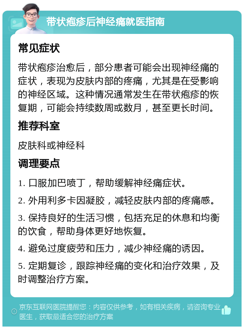 带状疱疹后神经痛就医指南 常见症状 带状疱疹治愈后，部分患者可能会出现神经痛的症状，表现为皮肤内部的疼痛，尤其是在受影响的神经区域。这种情况通常发生在带状疱疹的恢复期，可能会持续数周或数月，甚至更长时间。 推荐科室 皮肤科或神经科 调理要点 1. 口服加巴喷丁，帮助缓解神经痛症状。 2. 外用利多卡因凝胶，减轻皮肤内部的疼痛感。 3. 保持良好的生活习惯，包括充足的休息和均衡的饮食，帮助身体更好地恢复。 4. 避免过度疲劳和压力，减少神经痛的诱因。 5. 定期复诊，跟踪神经痛的变化和治疗效果，及时调整治疗方案。