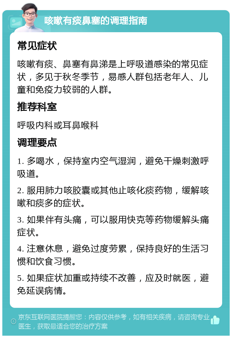 咳嗽有痰鼻塞的调理指南 常见症状 咳嗽有痰、鼻塞有鼻涕是上呼吸道感染的常见症状，多见于秋冬季节，易感人群包括老年人、儿童和免疫力较弱的人群。 推荐科室 呼吸内科或耳鼻喉科 调理要点 1. 多喝水，保持室内空气湿润，避免干燥刺激呼吸道。 2. 服用肺力咳胶囊或其他止咳化痰药物，缓解咳嗽和痰多的症状。 3. 如果伴有头痛，可以服用快克等药物缓解头痛症状。 4. 注意休息，避免过度劳累，保持良好的生活习惯和饮食习惯。 5. 如果症状加重或持续不改善，应及时就医，避免延误病情。