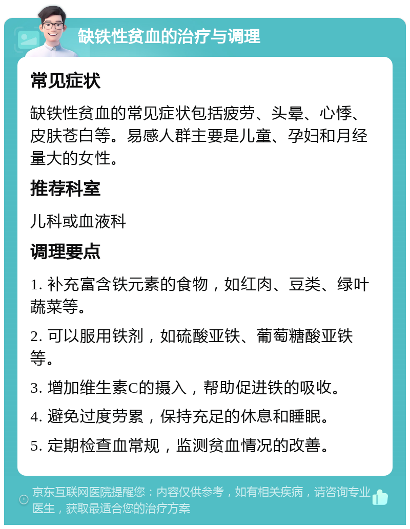 缺铁性贫血的治疗与调理 常见症状 缺铁性贫血的常见症状包括疲劳、头晕、心悸、皮肤苍白等。易感人群主要是儿童、孕妇和月经量大的女性。 推荐科室 儿科或血液科 调理要点 1. 补充富含铁元素的食物，如红肉、豆类、绿叶蔬菜等。 2. 可以服用铁剂，如硫酸亚铁、葡萄糖酸亚铁等。 3. 增加维生素C的摄入，帮助促进铁的吸收。 4. 避免过度劳累，保持充足的休息和睡眠。 5. 定期检查血常规，监测贫血情况的改善。