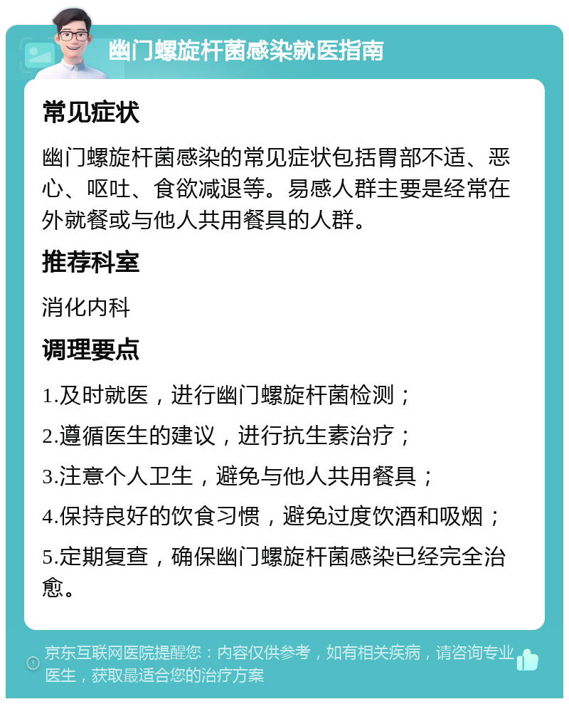 幽门螺旋杆菌感染就医指南 常见症状 幽门螺旋杆菌感染的常见症状包括胃部不适、恶心、呕吐、食欲减退等。易感人群主要是经常在外就餐或与他人共用餐具的人群。 推荐科室 消化内科 调理要点 1.及时就医，进行幽门螺旋杆菌检测； 2.遵循医生的建议，进行抗生素治疗； 3.注意个人卫生，避免与他人共用餐具； 4.保持良好的饮食习惯，避免过度饮酒和吸烟； 5.定期复查，确保幽门螺旋杆菌感染已经完全治愈。