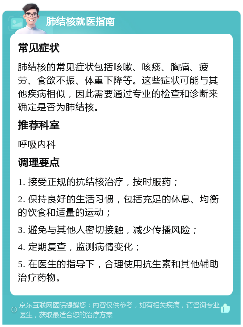 肺结核就医指南 常见症状 肺结核的常见症状包括咳嗽、咳痰、胸痛、疲劳、食欲不振、体重下降等。这些症状可能与其他疾病相似，因此需要通过专业的检查和诊断来确定是否为肺结核。 推荐科室 呼吸内科 调理要点 1. 接受正规的抗结核治疗，按时服药； 2. 保持良好的生活习惯，包括充足的休息、均衡的饮食和适量的运动； 3. 避免与其他人密切接触，减少传播风险； 4. 定期复查，监测病情变化； 5. 在医生的指导下，合理使用抗生素和其他辅助治疗药物。