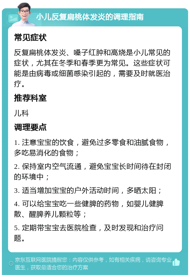 小儿反复扁桃体发炎的调理指南 常见症状 反复扁桃体发炎、嗓子红肿和高烧是小儿常见的症状，尤其在冬季和春季更为常见。这些症状可能是由病毒或细菌感染引起的，需要及时就医治疗。 推荐科室 儿科 调理要点 1. 注意宝宝的饮食，避免过多零食和油腻食物，多吃易消化的食物； 2. 保持室内空气流通，避免宝宝长时间待在封闭的环境中； 3. 适当增加宝宝的户外活动时间，多晒太阳； 4. 可以给宝宝吃一些健脾的药物，如婴儿健脾散、醒脾养儿颗粒等； 5. 定期带宝宝去医院检查，及时发现和治疗问题。