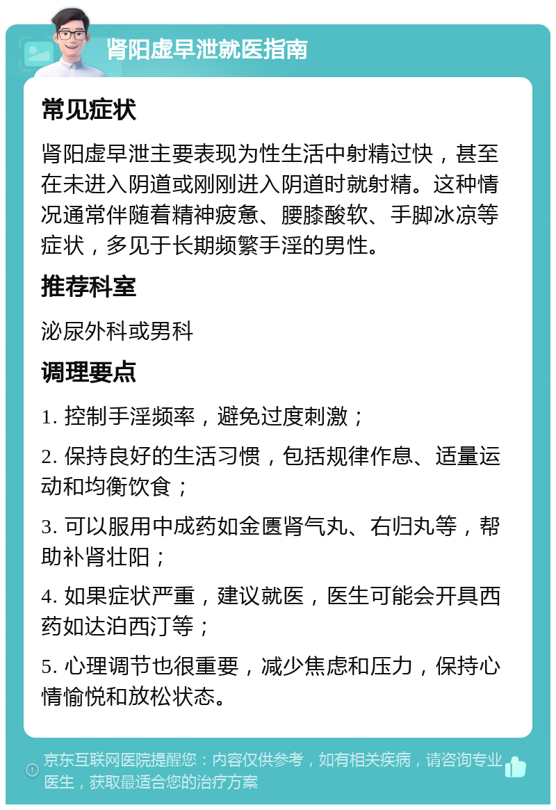 肾阳虚早泄就医指南 常见症状 肾阳虚早泄主要表现为性生活中射精过快，甚至在未进入阴道或刚刚进入阴道时就射精。这种情况通常伴随着精神疲惫、腰膝酸软、手脚冰凉等症状，多见于长期频繁手淫的男性。 推荐科室 泌尿外科或男科 调理要点 1. 控制手淫频率，避免过度刺激； 2. 保持良好的生活习惯，包括规律作息、适量运动和均衡饮食； 3. 可以服用中成药如金匮肾气丸、右归丸等，帮助补肾壮阳； 4. 如果症状严重，建议就医，医生可能会开具西药如达泊西汀等； 5. 心理调节也很重要，减少焦虑和压力，保持心情愉悦和放松状态。