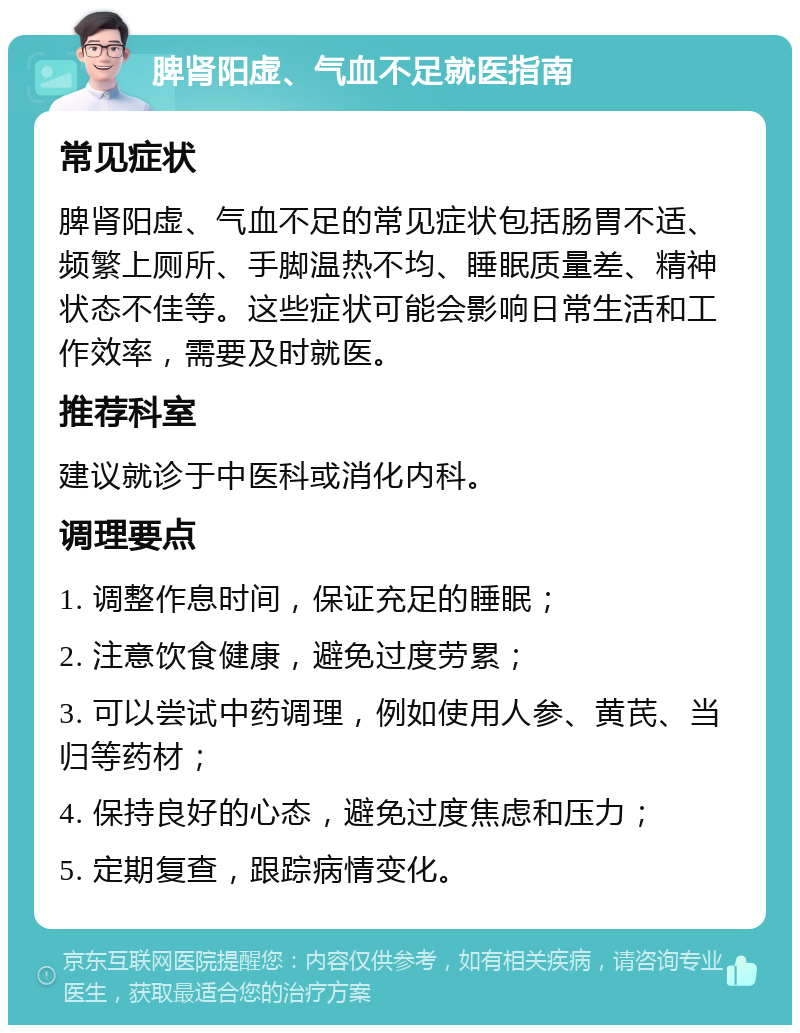 脾肾阳虚、气血不足就医指南 常见症状 脾肾阳虚、气血不足的常见症状包括肠胃不适、频繁上厕所、手脚温热不均、睡眠质量差、精神状态不佳等。这些症状可能会影响日常生活和工作效率，需要及时就医。 推荐科室 建议就诊于中医科或消化内科。 调理要点 1. 调整作息时间，保证充足的睡眠； 2. 注意饮食健康，避免过度劳累； 3. 可以尝试中药调理，例如使用人参、黄芪、当归等药材； 4. 保持良好的心态，避免过度焦虑和压力； 5. 定期复查，跟踪病情变化。