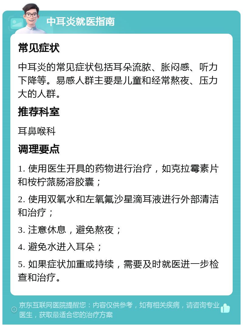 中耳炎就医指南 常见症状 中耳炎的常见症状包括耳朵流脓、胀闷感、听力下降等。易感人群主要是儿童和经常熬夜、压力大的人群。 推荐科室 耳鼻喉科 调理要点 1. 使用医生开具的药物进行治疗，如克拉霉素片和桉柠蒎肠溶胶囊； 2. 使用双氧水和左氧氟沙星滴耳液进行外部清洁和治疗； 3. 注意休息，避免熬夜； 4. 避免水进入耳朵； 5. 如果症状加重或持续，需要及时就医进一步检查和治疗。