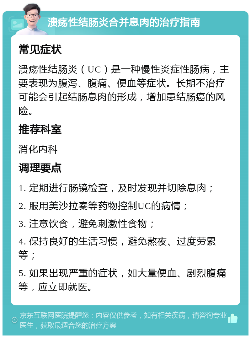 溃疡性结肠炎合并息肉的治疗指南 常见症状 溃疡性结肠炎（UC）是一种慢性炎症性肠病，主要表现为腹泻、腹痛、便血等症状。长期不治疗可能会引起结肠息肉的形成，增加患结肠癌的风险。 推荐科室 消化内科 调理要点 1. 定期进行肠镜检查，及时发现并切除息肉； 2. 服用美沙拉秦等药物控制UC的病情； 3. 注意饮食，避免刺激性食物； 4. 保持良好的生活习惯，避免熬夜、过度劳累等； 5. 如果出现严重的症状，如大量便血、剧烈腹痛等，应立即就医。