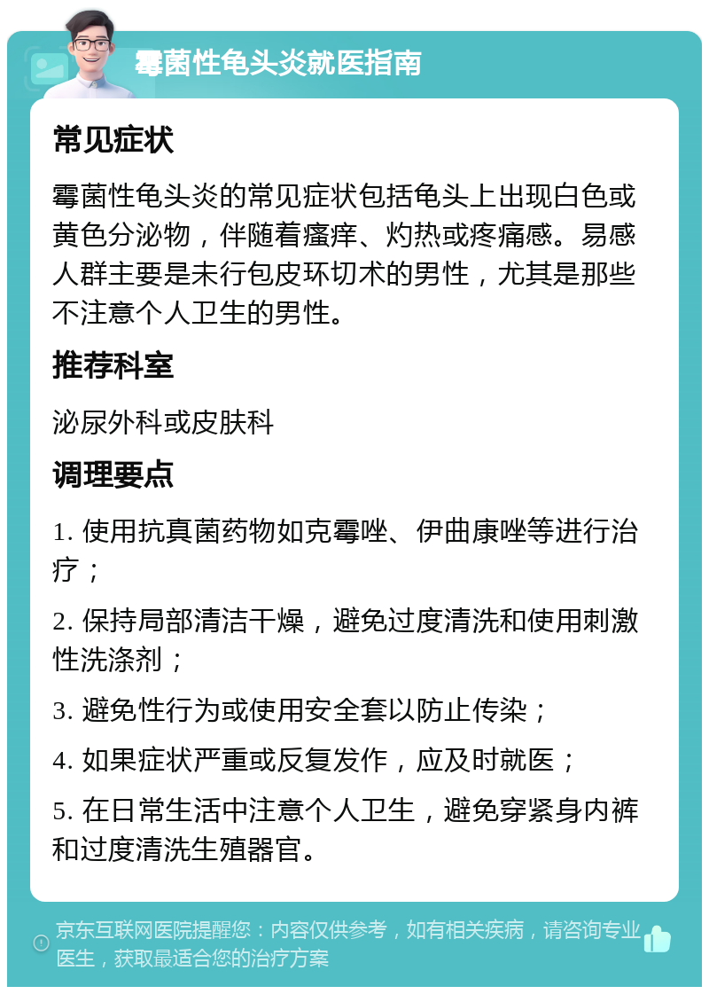 霉菌性龟头炎就医指南 常见症状 霉菌性龟头炎的常见症状包括龟头上出现白色或黄色分泌物，伴随着瘙痒、灼热或疼痛感。易感人群主要是未行包皮环切术的男性，尤其是那些不注意个人卫生的男性。 推荐科室 泌尿外科或皮肤科 调理要点 1. 使用抗真菌药物如克霉唑、伊曲康唑等进行治疗； 2. 保持局部清洁干燥，避免过度清洗和使用刺激性洗涤剂； 3. 避免性行为或使用安全套以防止传染； 4. 如果症状严重或反复发作，应及时就医； 5. 在日常生活中注意个人卫生，避免穿紧身内裤和过度清洗生殖器官。