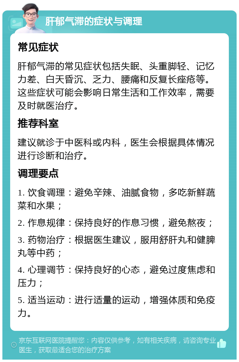 肝郁气滞的症状与调理 常见症状 肝郁气滞的常见症状包括失眠、头重脚轻、记忆力差、白天昏沉、乏力、腰痛和反复长痤疮等。这些症状可能会影响日常生活和工作效率，需要及时就医治疗。 推荐科室 建议就诊于中医科或内科，医生会根据具体情况进行诊断和治疗。 调理要点 1. 饮食调理：避免辛辣、油腻食物，多吃新鲜蔬菜和水果； 2. 作息规律：保持良好的作息习惯，避免熬夜； 3. 药物治疗：根据医生建议，服用舒肝丸和健脾丸等中药； 4. 心理调节：保持良好的心态，避免过度焦虑和压力； 5. 适当运动：进行适量的运动，增强体质和免疫力。