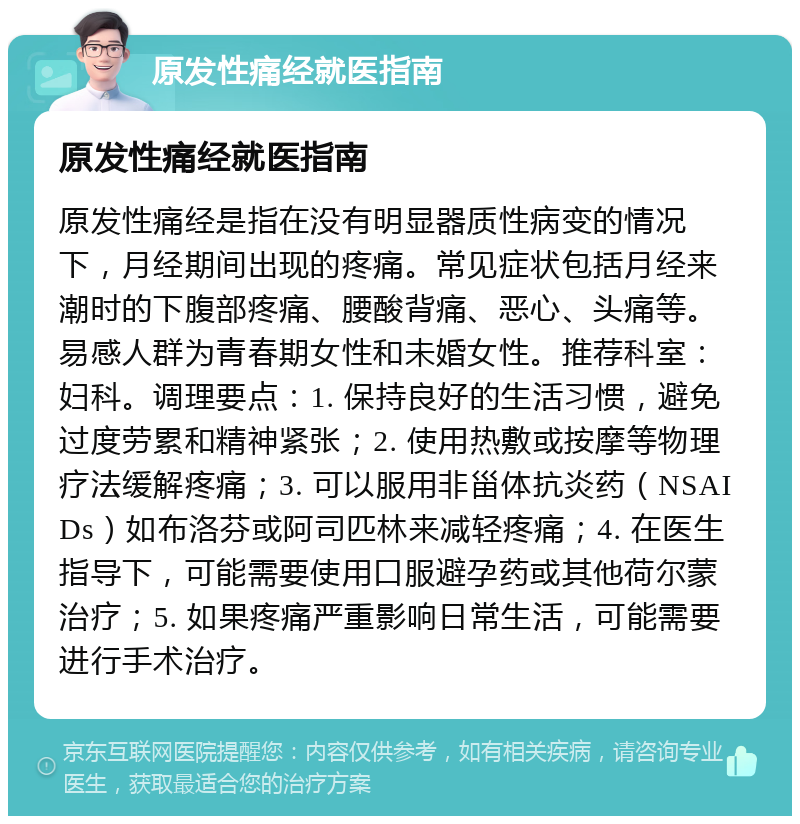 原发性痛经就医指南 原发性痛经就医指南 原发性痛经是指在没有明显器质性病变的情况下，月经期间出现的疼痛。常见症状包括月经来潮时的下腹部疼痛、腰酸背痛、恶心、头痛等。易感人群为青春期女性和未婚女性。推荐科室：妇科。调理要点：1. 保持良好的生活习惯，避免过度劳累和精神紧张；2. 使用热敷或按摩等物理疗法缓解疼痛；3. 可以服用非甾体抗炎药（NSAIDs）如布洛芬或阿司匹林来减轻疼痛；4. 在医生指导下，可能需要使用口服避孕药或其他荷尔蒙治疗；5. 如果疼痛严重影响日常生活，可能需要进行手术治疗。