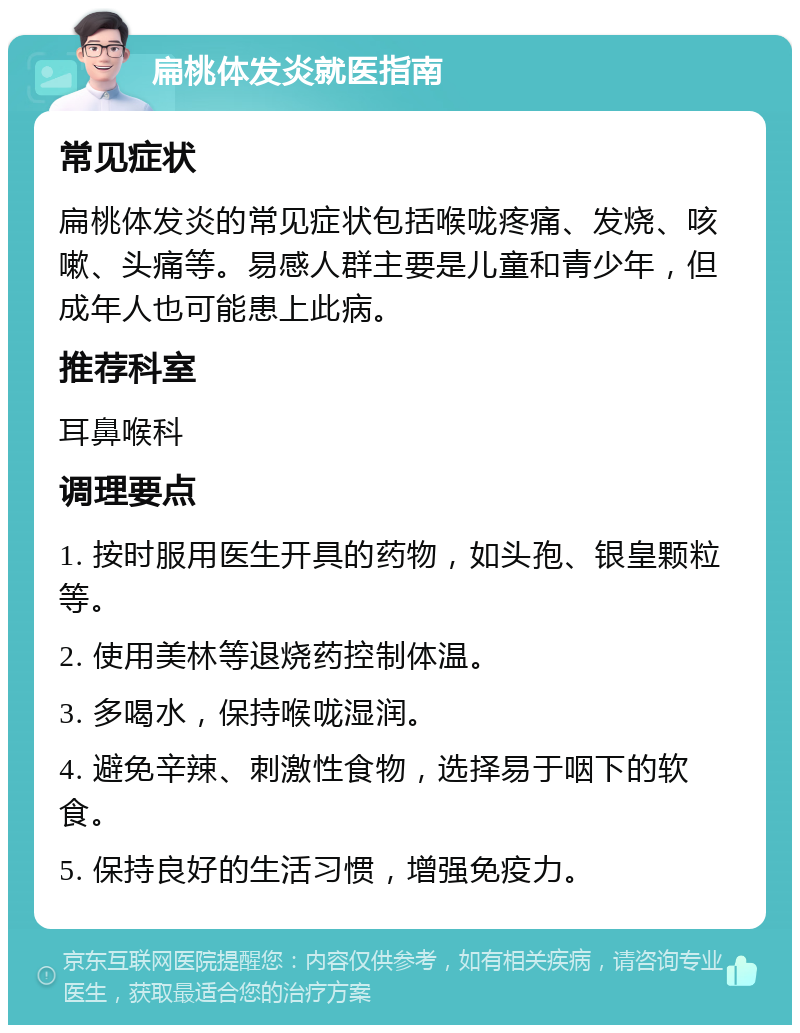 扁桃体发炎就医指南 常见症状 扁桃体发炎的常见症状包括喉咙疼痛、发烧、咳嗽、头痛等。易感人群主要是儿童和青少年，但成年人也可能患上此病。 推荐科室 耳鼻喉科 调理要点 1. 按时服用医生开具的药物，如头孢、银皇颗粒等。 2. 使用美林等退烧药控制体温。 3. 多喝水，保持喉咙湿润。 4. 避免辛辣、刺激性食物，选择易于咽下的软食。 5. 保持良好的生活习惯，增强免疫力。