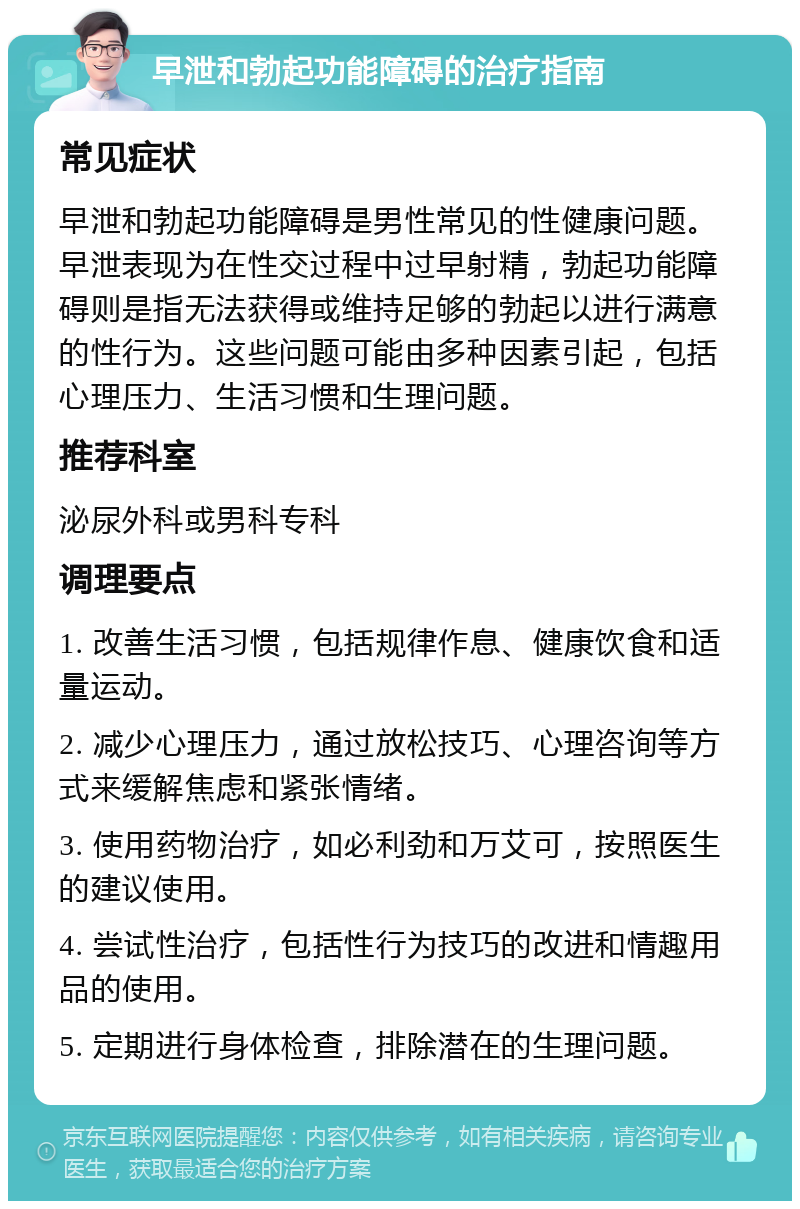 早泄和勃起功能障碍的治疗指南 常见症状 早泄和勃起功能障碍是男性常见的性健康问题。早泄表现为在性交过程中过早射精，勃起功能障碍则是指无法获得或维持足够的勃起以进行满意的性行为。这些问题可能由多种因素引起，包括心理压力、生活习惯和生理问题。 推荐科室 泌尿外科或男科专科 调理要点 1. 改善生活习惯，包括规律作息、健康饮食和适量运动。 2. 减少心理压力，通过放松技巧、心理咨询等方式来缓解焦虑和紧张情绪。 3. 使用药物治疗，如必利劲和万艾可，按照医生的建议使用。 4. 尝试性治疗，包括性行为技巧的改进和情趣用品的使用。 5. 定期进行身体检查，排除潜在的生理问题。