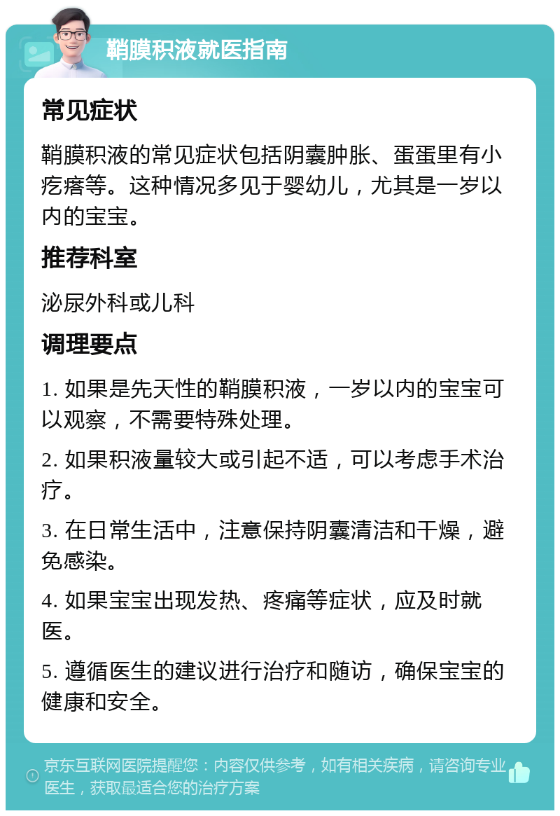 鞘膜积液就医指南 常见症状 鞘膜积液的常见症状包括阴囊肿胀、蛋蛋里有小疙瘩等。这种情况多见于婴幼儿，尤其是一岁以内的宝宝。 推荐科室 泌尿外科或儿科 调理要点 1. 如果是先天性的鞘膜积液，一岁以内的宝宝可以观察，不需要特殊处理。 2. 如果积液量较大或引起不适，可以考虑手术治疗。 3. 在日常生活中，注意保持阴囊清洁和干燥，避免感染。 4. 如果宝宝出现发热、疼痛等症状，应及时就医。 5. 遵循医生的建议进行治疗和随访，确保宝宝的健康和安全。