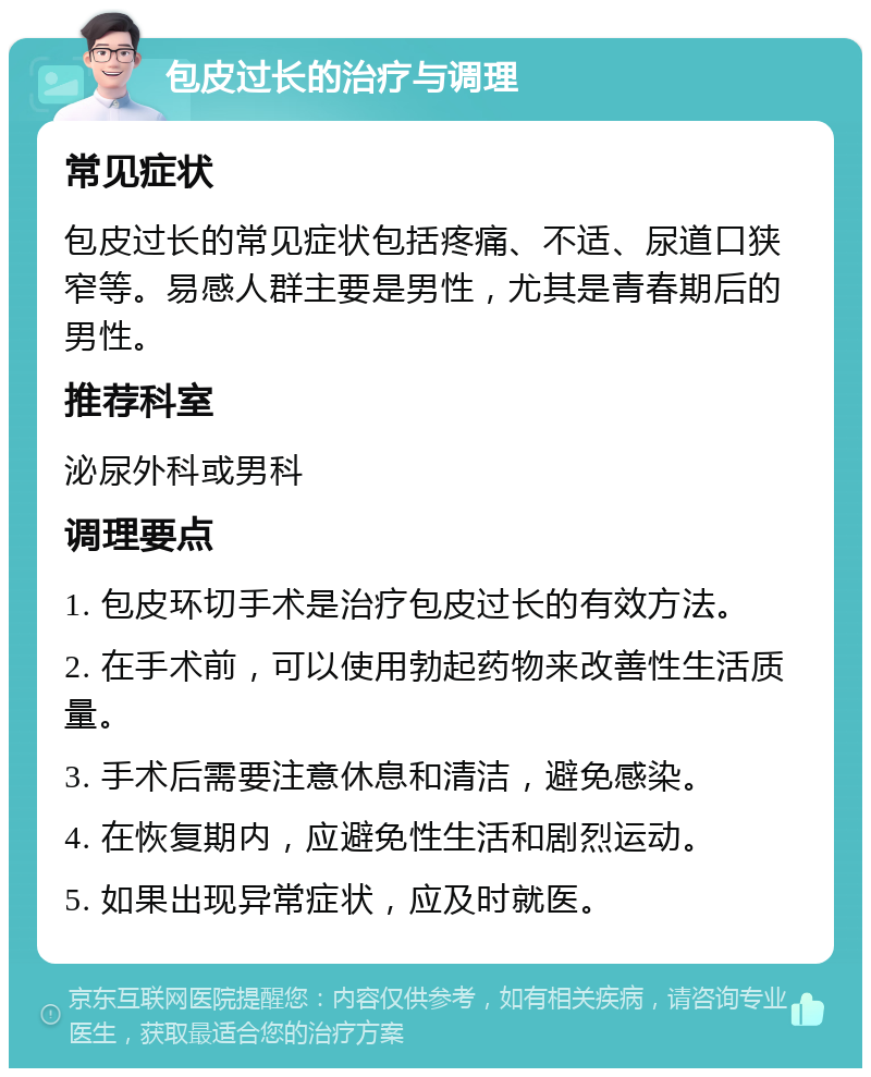 包皮过长的治疗与调理 常见症状 包皮过长的常见症状包括疼痛、不适、尿道口狭窄等。易感人群主要是男性，尤其是青春期后的男性。 推荐科室 泌尿外科或男科 调理要点 1. 包皮环切手术是治疗包皮过长的有效方法。 2. 在手术前，可以使用勃起药物来改善性生活质量。 3. 手术后需要注意休息和清洁，避免感染。 4. 在恢复期内，应避免性生活和剧烈运动。 5. 如果出现异常症状，应及时就医。