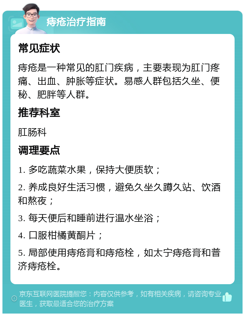 痔疮治疗指南 常见症状 痔疮是一种常见的肛门疾病，主要表现为肛门疼痛、出血、肿胀等症状。易感人群包括久坐、便秘、肥胖等人群。 推荐科室 肛肠科 调理要点 1. 多吃蔬菜水果，保持大便质软； 2. 养成良好生活习惯，避免久坐久蹲久站、饮酒和熬夜； 3. 每天便后和睡前进行温水坐浴； 4. 口服柑橘黄酮片； 5. 局部使用痔疮膏和痔疮栓，如太宁痔疮膏和普济痔疮栓。