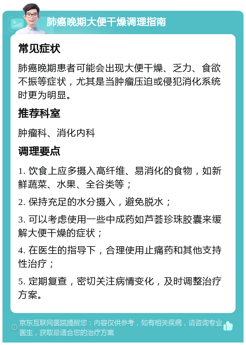 肺癌晚期大便干燥调理指南 常见症状 肺癌晚期患者可能会出现大便干燥、乏力、食欲不振等症状，尤其是当肿瘤压迫或侵犯消化系统时更为明显。 推荐科室 肿瘤科、消化内科 调理要点 1. 饮食上应多摄入高纤维、易消化的食物，如新鲜蔬菜、水果、全谷类等； 2. 保持充足的水分摄入，避免脱水； 3. 可以考虑使用一些中成药如芦荟珍珠胶囊来缓解大便干燥的症状； 4. 在医生的指导下，合理使用止痛药和其他支持性治疗； 5. 定期复查，密切关注病情变化，及时调整治疗方案。