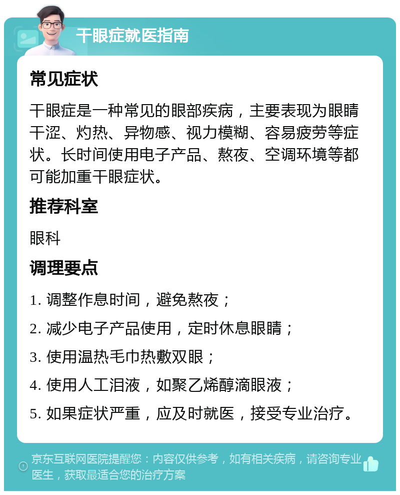 干眼症就医指南 常见症状 干眼症是一种常见的眼部疾病，主要表现为眼睛干涩、灼热、异物感、视力模糊、容易疲劳等症状。长时间使用电子产品、熬夜、空调环境等都可能加重干眼症状。 推荐科室 眼科 调理要点 1. 调整作息时间，避免熬夜； 2. 减少电子产品使用，定时休息眼睛； 3. 使用温热毛巾热敷双眼； 4. 使用人工泪液，如聚乙烯醇滴眼液； 5. 如果症状严重，应及时就医，接受专业治疗。