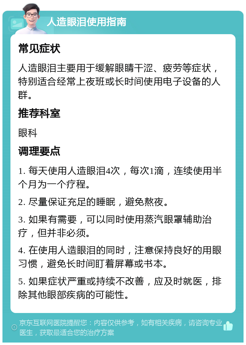 人造眼泪使用指南 常见症状 人造眼泪主要用于缓解眼睛干涩、疲劳等症状，特别适合经常上夜班或长时间使用电子设备的人群。 推荐科室 眼科 调理要点 1. 每天使用人造眼泪4次，每次1滴，连续使用半个月为一个疗程。 2. 尽量保证充足的睡眠，避免熬夜。 3. 如果有需要，可以同时使用蒸汽眼罩辅助治疗，但并非必须。 4. 在使用人造眼泪的同时，注意保持良好的用眼习惯，避免长时间盯着屏幕或书本。 5. 如果症状严重或持续不改善，应及时就医，排除其他眼部疾病的可能性。