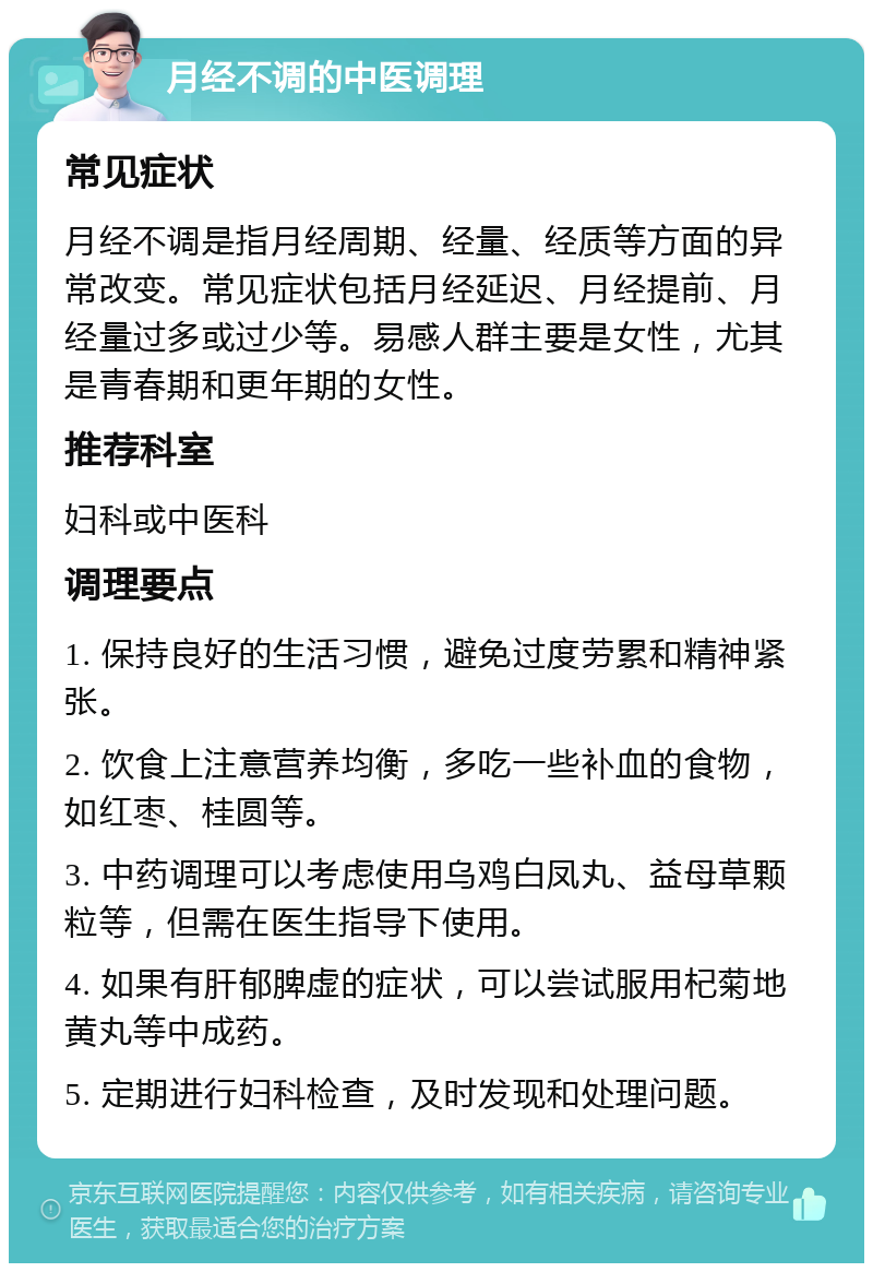 月经不调的中医调理 常见症状 月经不调是指月经周期、经量、经质等方面的异常改变。常见症状包括月经延迟、月经提前、月经量过多或过少等。易感人群主要是女性，尤其是青春期和更年期的女性。 推荐科室 妇科或中医科 调理要点 1. 保持良好的生活习惯，避免过度劳累和精神紧张。 2. 饮食上注意营养均衡，多吃一些补血的食物，如红枣、桂圆等。 3. 中药调理可以考虑使用乌鸡白凤丸、益母草颗粒等，但需在医生指导下使用。 4. 如果有肝郁脾虚的症状，可以尝试服用杞菊地黄丸等中成药。 5. 定期进行妇科检查，及时发现和处理问题。