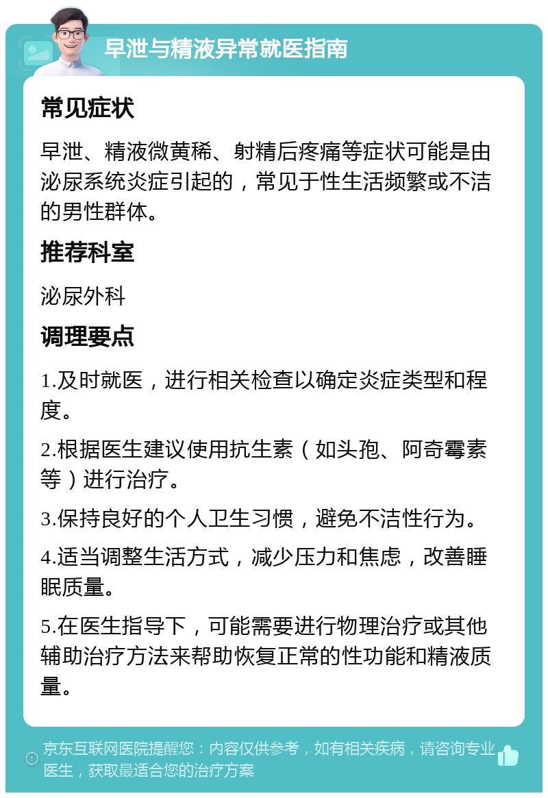 早泄与精液异常就医指南 常见症状 早泄、精液微黄稀、射精后疼痛等症状可能是由泌尿系统炎症引起的，常见于性生活频繁或不洁的男性群体。 推荐科室 泌尿外科 调理要点 1.及时就医，进行相关检查以确定炎症类型和程度。 2.根据医生建议使用抗生素（如头孢、阿奇霉素等）进行治疗。 3.保持良好的个人卫生习惯，避免不洁性行为。 4.适当调整生活方式，减少压力和焦虑，改善睡眠质量。 5.在医生指导下，可能需要进行物理治疗或其他辅助治疗方法来帮助恢复正常的性功能和精液质量。