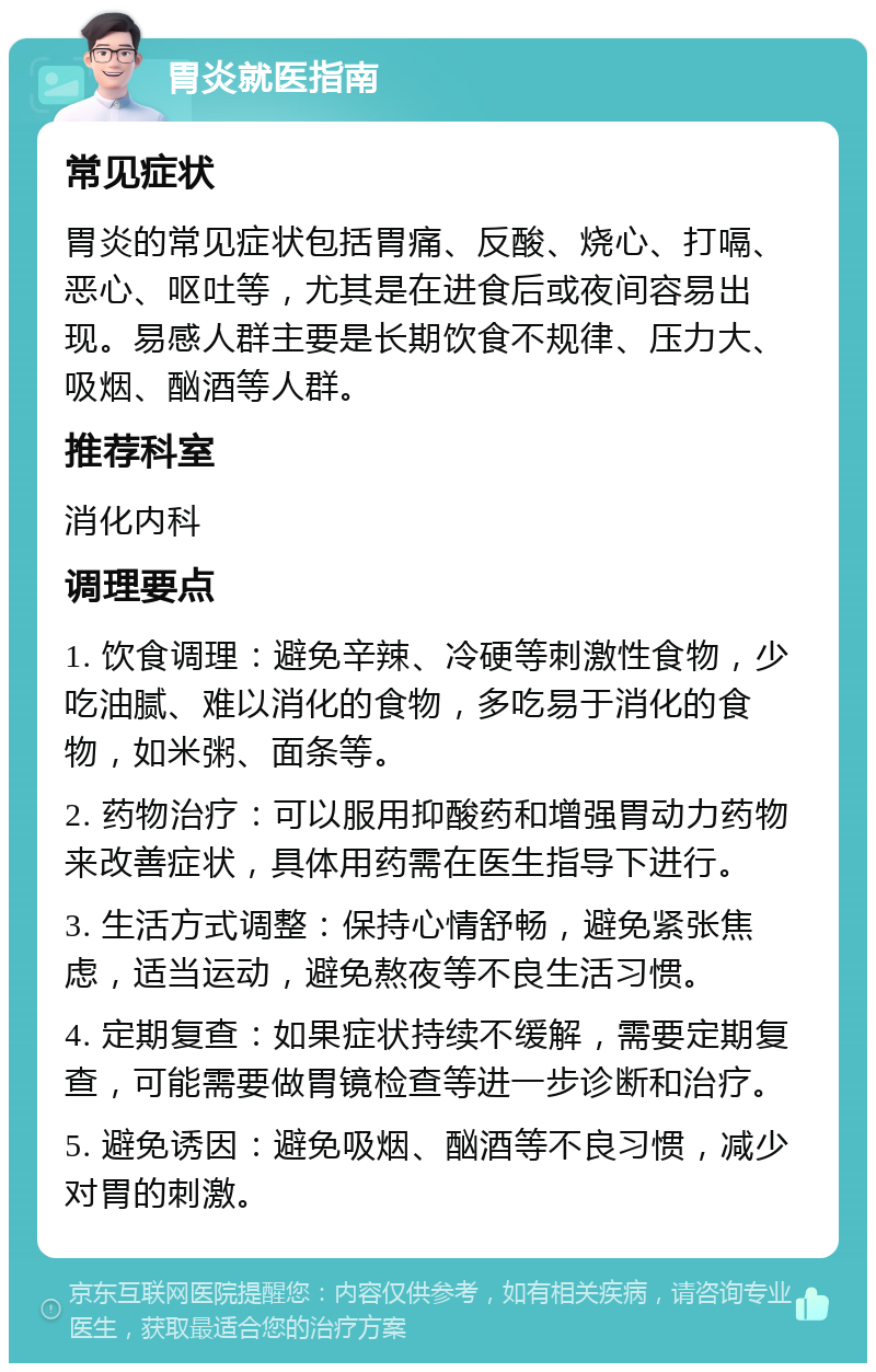 胃炎就医指南 常见症状 胃炎的常见症状包括胃痛、反酸、烧心、打嗝、恶心、呕吐等，尤其是在进食后或夜间容易出现。易感人群主要是长期饮食不规律、压力大、吸烟、酗酒等人群。 推荐科室 消化内科 调理要点 1. 饮食调理：避免辛辣、冷硬等刺激性食物，少吃油腻、难以消化的食物，多吃易于消化的食物，如米粥、面条等。 2. 药物治疗：可以服用抑酸药和增强胃动力药物来改善症状，具体用药需在医生指导下进行。 3. 生活方式调整：保持心情舒畅，避免紧张焦虑，适当运动，避免熬夜等不良生活习惯。 4. 定期复查：如果症状持续不缓解，需要定期复查，可能需要做胃镜检查等进一步诊断和治疗。 5. 避免诱因：避免吸烟、酗酒等不良习惯，减少对胃的刺激。