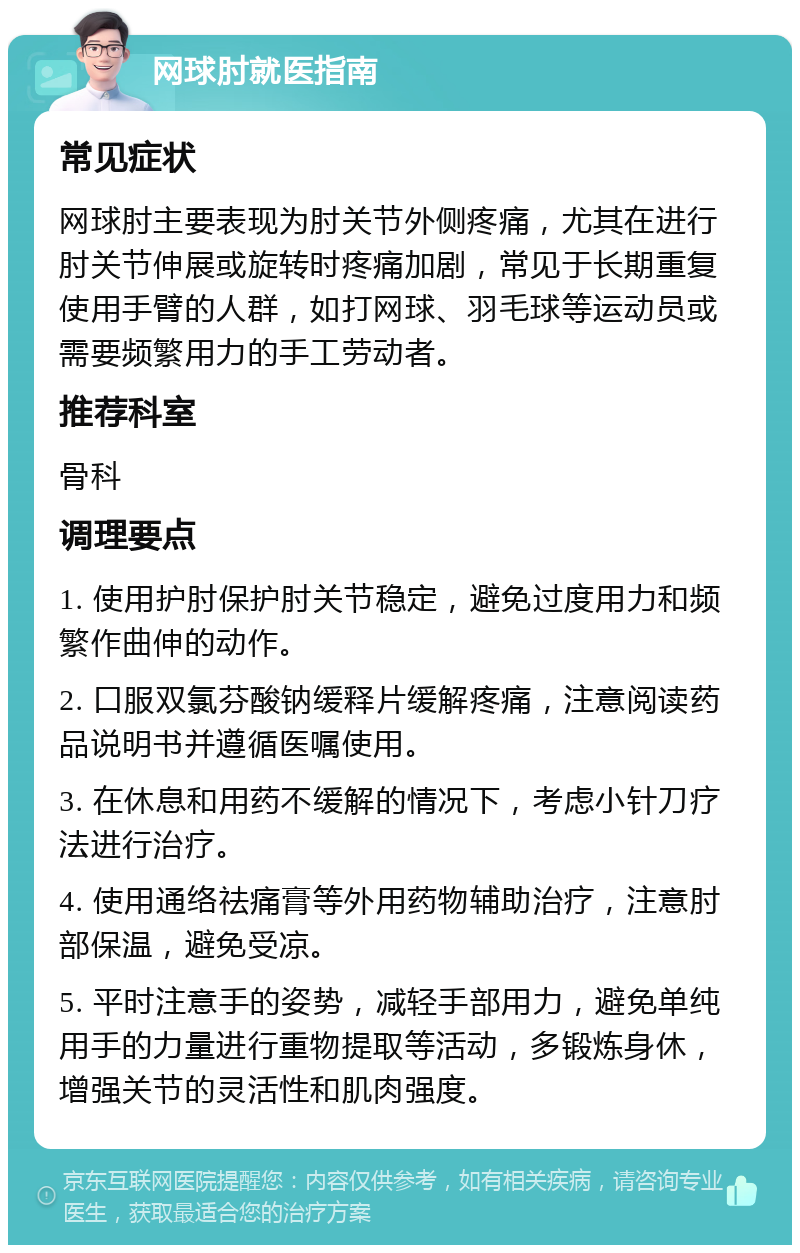 网球肘就医指南 常见症状 网球肘主要表现为肘关节外侧疼痛，尤其在进行肘关节伸展或旋转时疼痛加剧，常见于长期重复使用手臂的人群，如打网球、羽毛球等运动员或需要频繁用力的手工劳动者。 推荐科室 骨科 调理要点 1. 使用护肘保护肘关节稳定，避免过度用力和频繁作曲伸的动作。 2. 口服双氯芬酸钠缓释片缓解疼痛，注意阅读药品说明书并遵循医嘱使用。 3. 在休息和用药不缓解的情况下，考虑小针刀疗法进行治疗。 4. 使用通络祛痛膏等外用药物辅助治疗，注意肘部保温，避免受凉。 5. 平时注意手的姿势，减轻手部用力，避免单纯用手的力量进行重物提取等活动，多锻炼身休，增强关节的灵活性和肌肉强度。