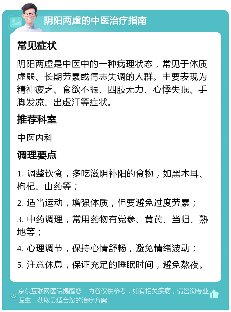 阴阳两虚的中医治疗指南 常见症状 阴阳两虚是中医中的一种病理状态，常见于体质虚弱、长期劳累或情志失调的人群。主要表现为精神疲乏、食欲不振、四肢无力、心悸失眠、手脚发凉、出虚汗等症状。 推荐科室 中医内科 调理要点 1. 调整饮食，多吃滋阴补阳的食物，如黑木耳、枸杞、山药等； 2. 适当运动，增强体质，但要避免过度劳累； 3. 中药调理，常用药物有党参、黄芪、当归、熟地等； 4. 心理调节，保持心情舒畅，避免情绪波动； 5. 注意休息，保证充足的睡眠时间，避免熬夜。