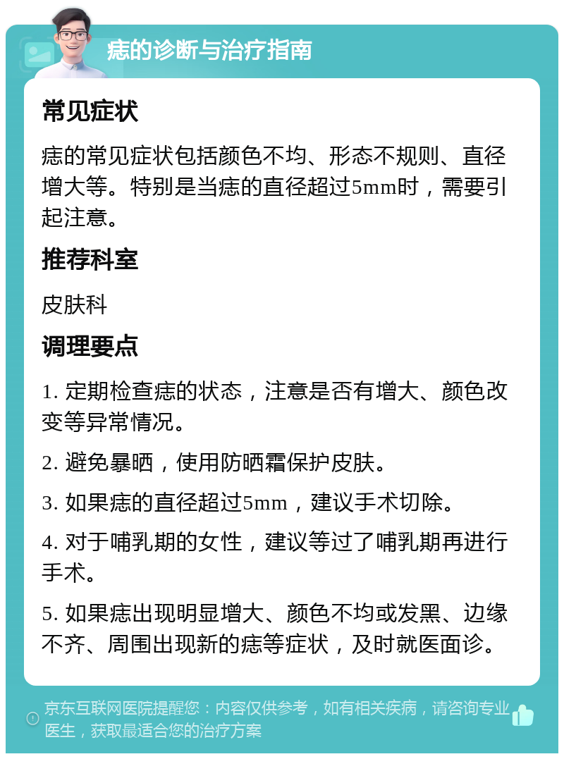 痣的诊断与治疗指南 常见症状 痣的常见症状包括颜色不均、形态不规则、直径增大等。特别是当痣的直径超过5mm时，需要引起注意。 推荐科室 皮肤科 调理要点 1. 定期检查痣的状态，注意是否有增大、颜色改变等异常情况。 2. 避免暴晒，使用防晒霜保护皮肤。 3. 如果痣的直径超过5mm，建议手术切除。 4. 对于哺乳期的女性，建议等过了哺乳期再进行手术。 5. 如果痣出现明显增大、颜色不均或发黑、边缘不齐、周围出现新的痣等症状，及时就医面诊。