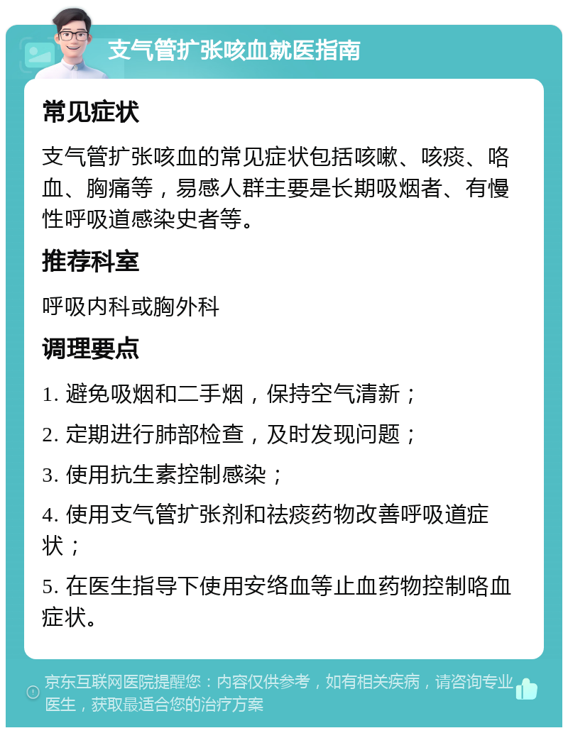 支气管扩张咳血就医指南 常见症状 支气管扩张咳血的常见症状包括咳嗽、咳痰、咯血、胸痛等，易感人群主要是长期吸烟者、有慢性呼吸道感染史者等。 推荐科室 呼吸内科或胸外科 调理要点 1. 避免吸烟和二手烟，保持空气清新； 2. 定期进行肺部检查，及时发现问题； 3. 使用抗生素控制感染； 4. 使用支气管扩张剂和祛痰药物改善呼吸道症状； 5. 在医生指导下使用安络血等止血药物控制咯血症状。