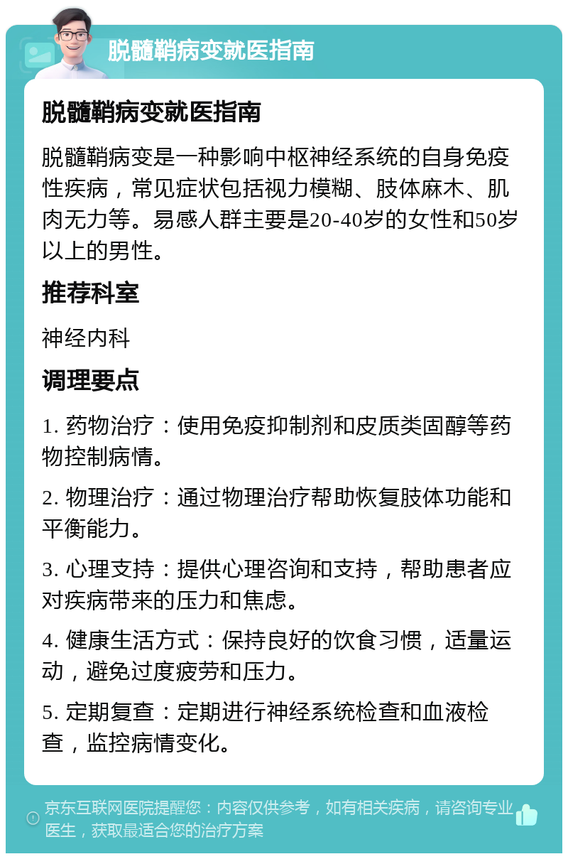 脱髓鞘病变就医指南 脱髓鞘病变就医指南 脱髓鞘病变是一种影响中枢神经系统的自身免疫性疾病，常见症状包括视力模糊、肢体麻木、肌肉无力等。易感人群主要是20-40岁的女性和50岁以上的男性。 推荐科室 神经内科 调理要点 1. 药物治疗：使用免疫抑制剂和皮质类固醇等药物控制病情。 2. 物理治疗：通过物理治疗帮助恢复肢体功能和平衡能力。 3. 心理支持：提供心理咨询和支持，帮助患者应对疾病带来的压力和焦虑。 4. 健康生活方式：保持良好的饮食习惯，适量运动，避免过度疲劳和压力。 5. 定期复查：定期进行神经系统检查和血液检查，监控病情变化。