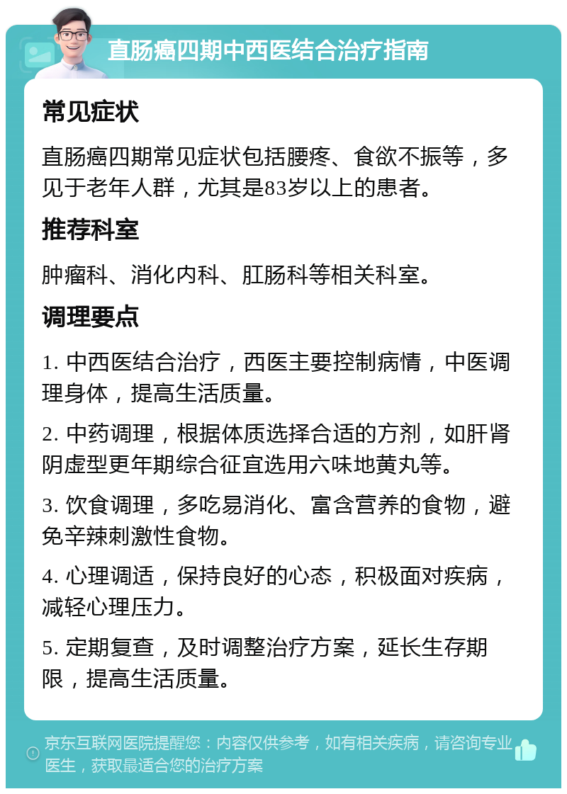 直肠癌四期中西医结合治疗指南 常见症状 直肠癌四期常见症状包括腰疼、食欲不振等，多见于老年人群，尤其是83岁以上的患者。 推荐科室 肿瘤科、消化内科、肛肠科等相关科室。 调理要点 1. 中西医结合治疗，西医主要控制病情，中医调理身体，提高生活质量。 2. 中药调理，根据体质选择合适的方剂，如肝肾阴虚型更年期综合征宜选用六味地黄丸等。 3. 饮食调理，多吃易消化、富含营养的食物，避免辛辣刺激性食物。 4. 心理调适，保持良好的心态，积极面对疾病，减轻心理压力。 5. 定期复查，及时调整治疗方案，延长生存期限，提高生活质量。