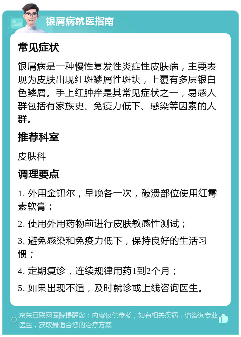 银屑病就医指南 常见症状 银屑病是一种慢性复发性炎症性皮肤病，主要表现为皮肤出现红斑鳞屑性斑块，上覆有多层银白色鳞屑。手上红肿痒是其常见症状之一，易感人群包括有家族史、免疫力低下、感染等因素的人群。 推荐科室 皮肤科 调理要点 1. 外用金钮尔，早晚各一次，破溃部位使用红霉素软膏； 2. 使用外用药物前进行皮肤敏感性测试； 3. 避免感染和免疫力低下，保持良好的生活习惯； 4. 定期复诊，连续规律用药1到2个月； 5. 如果出现不适，及时就诊或上线咨询医生。