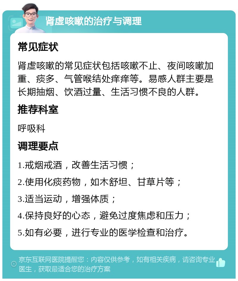 肾虚咳嗽的治疗与调理 常见症状 肾虚咳嗽的常见症状包括咳嗽不止、夜间咳嗽加重、痰多、气管喉结处痒痒等。易感人群主要是长期抽烟、饮酒过量、生活习惯不良的人群。 推荐科室 呼吸科 调理要点 1.戒烟戒酒，改善生活习惯； 2.使用化痰药物，如木舒坦、甘草片等； 3.适当运动，增强体质； 4.保持良好的心态，避免过度焦虑和压力； 5.如有必要，进行专业的医学检查和治疗。