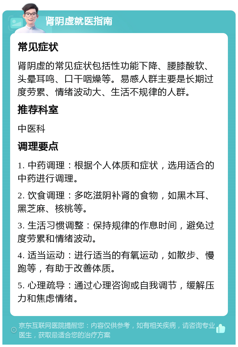 肾阴虚就医指南 常见症状 肾阴虚的常见症状包括性功能下降、腰膝酸软、头晕耳鸣、口干咽燥等。易感人群主要是长期过度劳累、情绪波动大、生活不规律的人群。 推荐科室 中医科 调理要点 1. 中药调理：根据个人体质和症状，选用适合的中药进行调理。 2. 饮食调理：多吃滋阴补肾的食物，如黑木耳、黑芝麻、核桃等。 3. 生活习惯调整：保持规律的作息时间，避免过度劳累和情绪波动。 4. 适当运动：进行适当的有氧运动，如散步、慢跑等，有助于改善体质。 5. 心理疏导：通过心理咨询或自我调节，缓解压力和焦虑情绪。