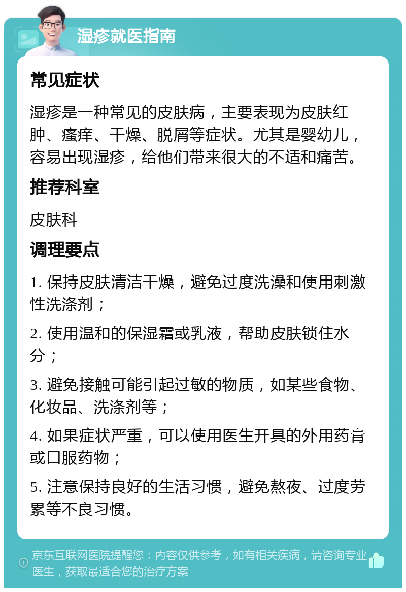 湿疹就医指南 常见症状 湿疹是一种常见的皮肤病，主要表现为皮肤红肿、瘙痒、干燥、脱屑等症状。尤其是婴幼儿，容易出现湿疹，给他们带来很大的不适和痛苦。 推荐科室 皮肤科 调理要点 1. 保持皮肤清洁干燥，避免过度洗澡和使用刺激性洗涤剂； 2. 使用温和的保湿霜或乳液，帮助皮肤锁住水分； 3. 避免接触可能引起过敏的物质，如某些食物、化妆品、洗涤剂等； 4. 如果症状严重，可以使用医生开具的外用药膏或口服药物； 5. 注意保持良好的生活习惯，避免熬夜、过度劳累等不良习惯。