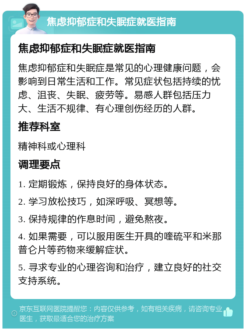 焦虑抑郁症和失眠症就医指南 焦虑抑郁症和失眠症就医指南 焦虑抑郁症和失眠症是常见的心理健康问题，会影响到日常生活和工作。常见症状包括持续的忧虑、沮丧、失眠、疲劳等。易感人群包括压力大、生活不规律、有心理创伤经历的人群。 推荐科室 精神科或心理科 调理要点 1. 定期锻炼，保持良好的身体状态。 2. 学习放松技巧，如深呼吸、冥想等。 3. 保持规律的作息时间，避免熬夜。 4. 如果需要，可以服用医生开具的喹硫平和米那普仑片等药物来缓解症状。 5. 寻求专业的心理咨询和治疗，建立良好的社交支持系统。