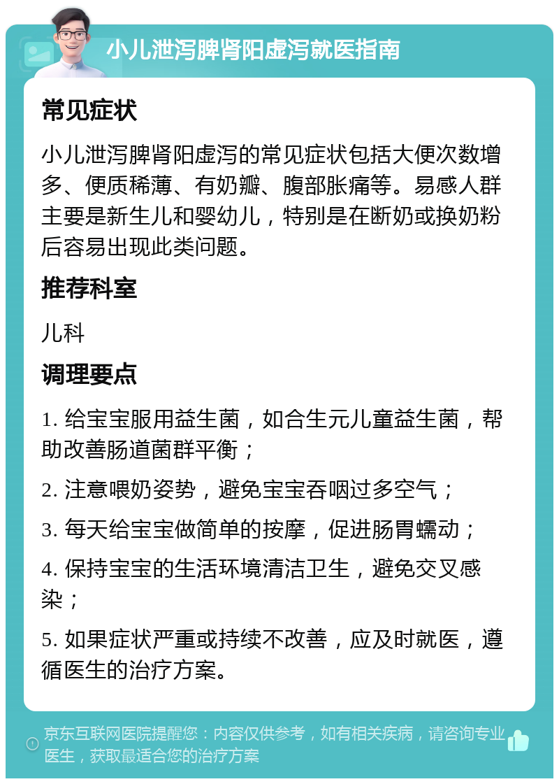 小儿泄泻脾肾阳虚泻就医指南 常见症状 小儿泄泻脾肾阳虚泻的常见症状包括大便次数增多、便质稀薄、有奶瓣、腹部胀痛等。易感人群主要是新生儿和婴幼儿，特别是在断奶或换奶粉后容易出现此类问题。 推荐科室 儿科 调理要点 1. 给宝宝服用益生菌，如合生元儿童益生菌，帮助改善肠道菌群平衡； 2. 注意喂奶姿势，避免宝宝吞咽过多空气； 3. 每天给宝宝做简单的按摩，促进肠胃蠕动； 4. 保持宝宝的生活环境清洁卫生，避免交叉感染； 5. 如果症状严重或持续不改善，应及时就医，遵循医生的治疗方案。