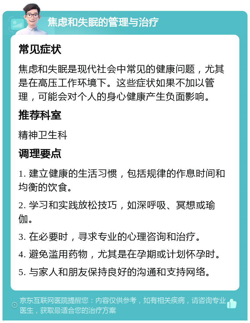 焦虑和失眠的管理与治疗 常见症状 焦虑和失眠是现代社会中常见的健康问题，尤其是在高压工作环境下。这些症状如果不加以管理，可能会对个人的身心健康产生负面影响。 推荐科室 精神卫生科 调理要点 1. 建立健康的生活习惯，包括规律的作息时间和均衡的饮食。 2. 学习和实践放松技巧，如深呼吸、冥想或瑜伽。 3. 在必要时，寻求专业的心理咨询和治疗。 4. 避免滥用药物，尤其是在孕期或计划怀孕时。 5. 与家人和朋友保持良好的沟通和支持网络。