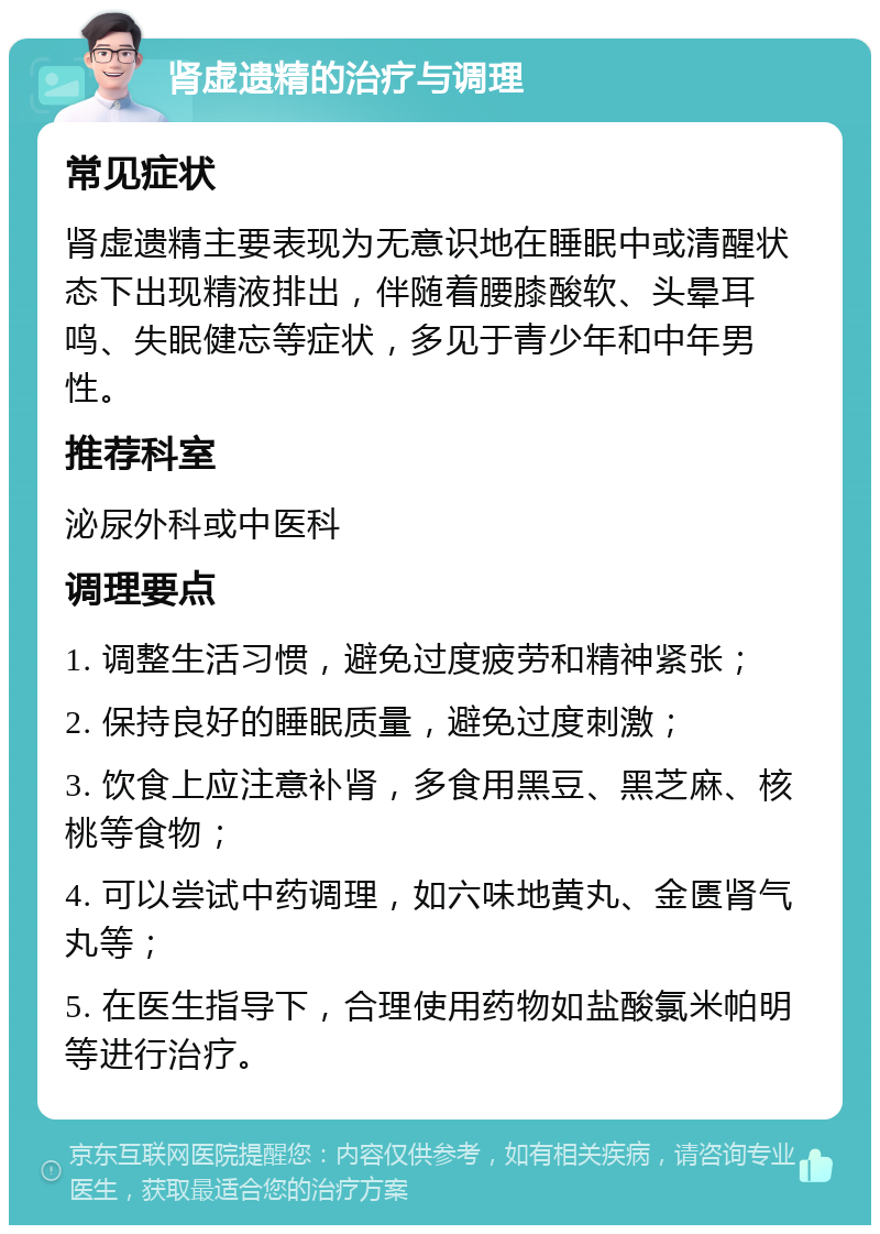 肾虚遗精的治疗与调理 常见症状 肾虚遗精主要表现为无意识地在睡眠中或清醒状态下出现精液排出，伴随着腰膝酸软、头晕耳鸣、失眠健忘等症状，多见于青少年和中年男性。 推荐科室 泌尿外科或中医科 调理要点 1. 调整生活习惯，避免过度疲劳和精神紧张； 2. 保持良好的睡眠质量，避免过度刺激； 3. 饮食上应注意补肾，多食用黑豆、黑芝麻、核桃等食物； 4. 可以尝试中药调理，如六味地黄丸、金匮肾气丸等； 5. 在医生指导下，合理使用药物如盐酸氯米帕明等进行治疗。