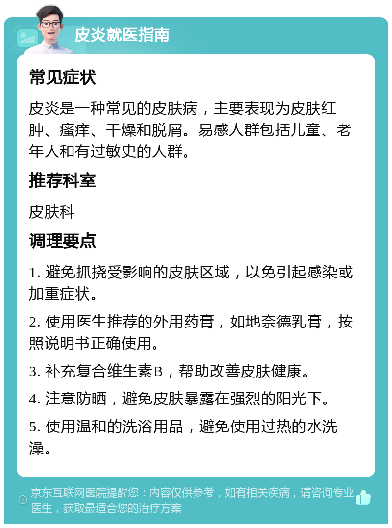 皮炎就医指南 常见症状 皮炎是一种常见的皮肤病，主要表现为皮肤红肿、瘙痒、干燥和脱屑。易感人群包括儿童、老年人和有过敏史的人群。 推荐科室 皮肤科 调理要点 1. 避免抓挠受影响的皮肤区域，以免引起感染或加重症状。 2. 使用医生推荐的外用药膏，如地奈德乳膏，按照说明书正确使用。 3. 补充复合维生素B，帮助改善皮肤健康。 4. 注意防晒，避免皮肤暴露在强烈的阳光下。 5. 使用温和的洗浴用品，避免使用过热的水洗澡。