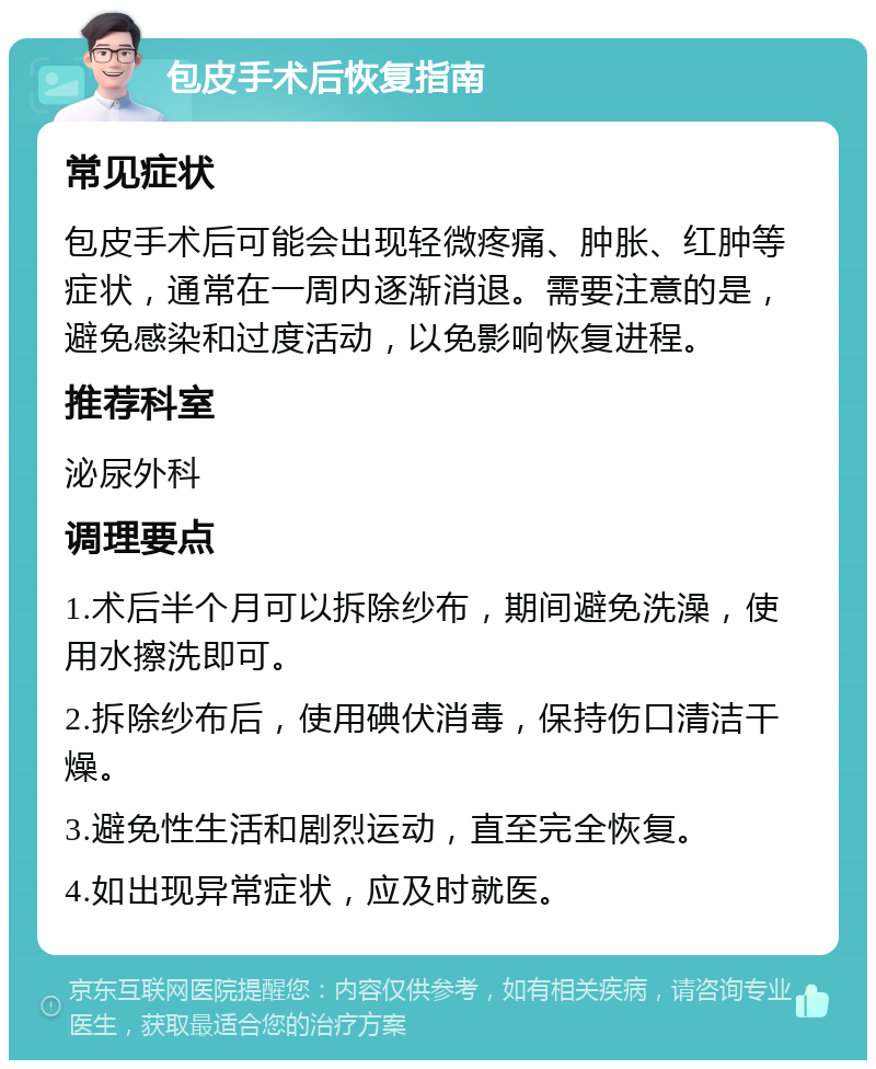 包皮手术后恢复指南 常见症状 包皮手术后可能会出现轻微疼痛、肿胀、红肿等症状，通常在一周内逐渐消退。需要注意的是，避免感染和过度活动，以免影响恢复进程。 推荐科室 泌尿外科 调理要点 1.术后半个月可以拆除纱布，期间避免洗澡，使用水擦洗即可。 2.拆除纱布后，使用碘伏消毒，保持伤口清洁干燥。 3.避免性生活和剧烈运动，直至完全恢复。 4.如出现异常症状，应及时就医。