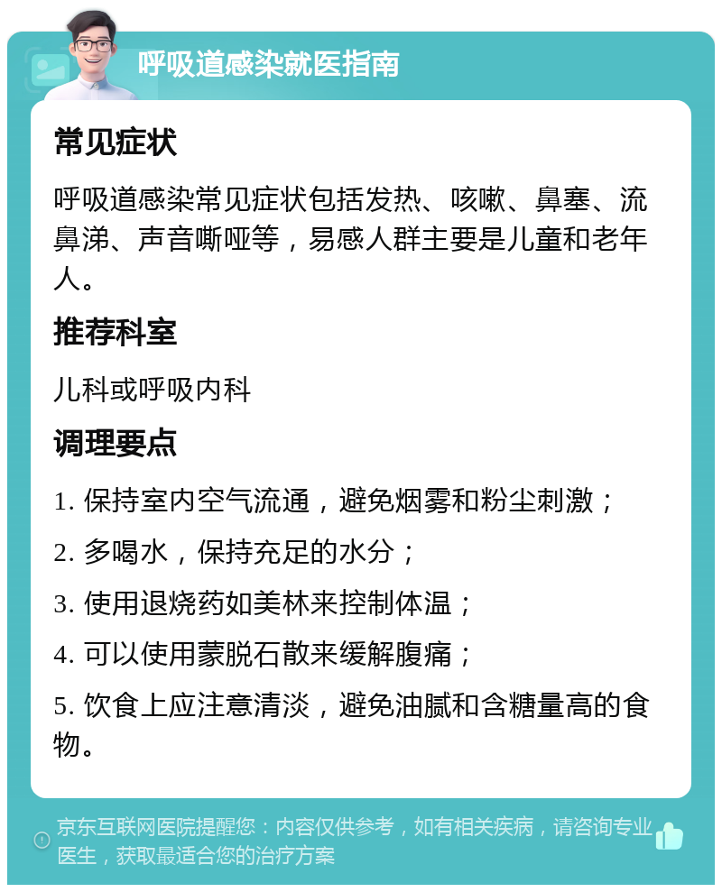 呼吸道感染就医指南 常见症状 呼吸道感染常见症状包括发热、咳嗽、鼻塞、流鼻涕、声音嘶哑等，易感人群主要是儿童和老年人。 推荐科室 儿科或呼吸内科 调理要点 1. 保持室内空气流通，避免烟雾和粉尘刺激； 2. 多喝水，保持充足的水分； 3. 使用退烧药如美林来控制体温； 4. 可以使用蒙脱石散来缓解腹痛； 5. 饮食上应注意清淡，避免油腻和含糖量高的食物。