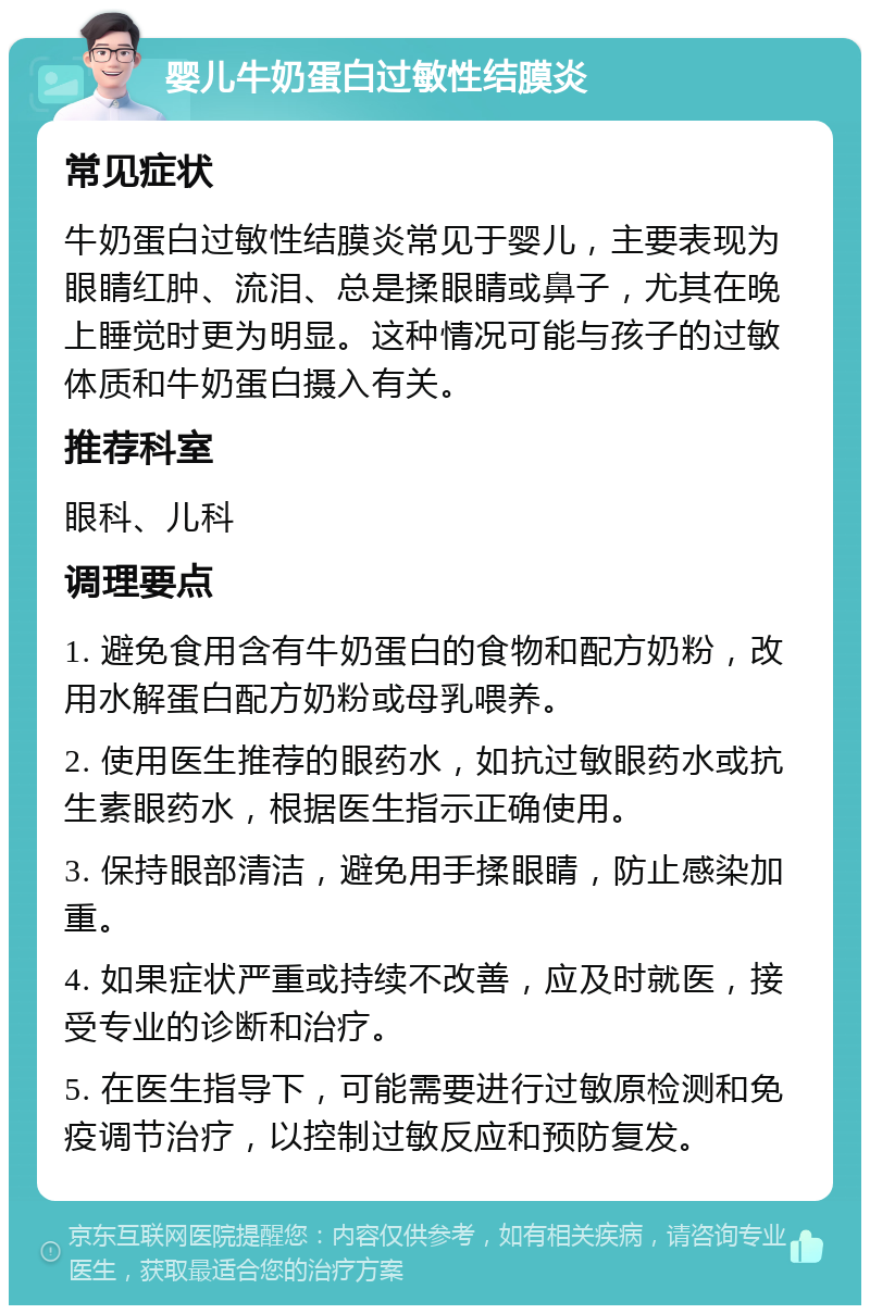 婴儿牛奶蛋白过敏性结膜炎 常见症状 牛奶蛋白过敏性结膜炎常见于婴儿，主要表现为眼睛红肿、流泪、总是揉眼睛或鼻子，尤其在晚上睡觉时更为明显。这种情况可能与孩子的过敏体质和牛奶蛋白摄入有关。 推荐科室 眼科、儿科 调理要点 1. 避免食用含有牛奶蛋白的食物和配方奶粉，改用水解蛋白配方奶粉或母乳喂养。 2. 使用医生推荐的眼药水，如抗过敏眼药水或抗生素眼药水，根据医生指示正确使用。 3. 保持眼部清洁，避免用手揉眼睛，防止感染加重。 4. 如果症状严重或持续不改善，应及时就医，接受专业的诊断和治疗。 5. 在医生指导下，可能需要进行过敏原检测和免疫调节治疗，以控制过敏反应和预防复发。