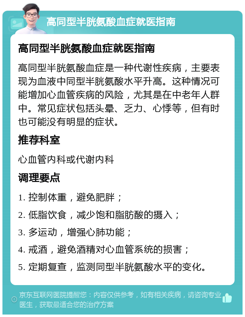 高同型半胱氨酸血症就医指南 高同型半胱氨酸血症就医指南 高同型半胱氨酸血症是一种代谢性疾病，主要表现为血液中同型半胱氨酸水平升高。这种情况可能增加心血管疾病的风险，尤其是在中老年人群中。常见症状包括头晕、乏力、心悸等，但有时也可能没有明显的症状。 推荐科室 心血管内科或代谢内科 调理要点 1. 控制体重，避免肥胖； 2. 低脂饮食，减少饱和脂肪酸的摄入； 3. 多运动，增强心肺功能； 4. 戒酒，避免酒精对心血管系统的损害； 5. 定期复查，监测同型半胱氨酸水平的变化。