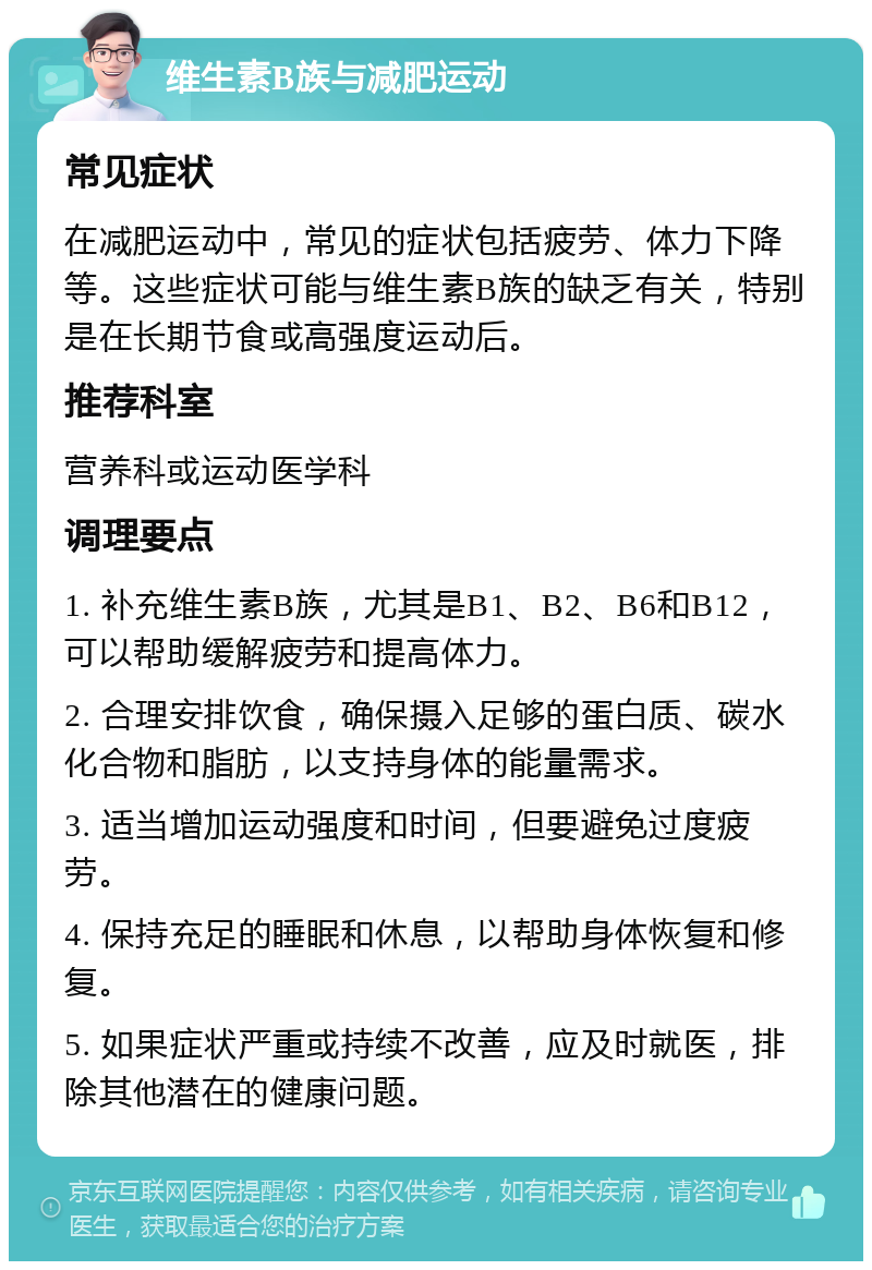 维生素B族与减肥运动 常见症状 在减肥运动中，常见的症状包括疲劳、体力下降等。这些症状可能与维生素B族的缺乏有关，特别是在长期节食或高强度运动后。 推荐科室 营养科或运动医学科 调理要点 1. 补充维生素B族，尤其是B1、B2、B6和B12，可以帮助缓解疲劳和提高体力。 2. 合理安排饮食，确保摄入足够的蛋白质、碳水化合物和脂肪，以支持身体的能量需求。 3. 适当增加运动强度和时间，但要避免过度疲劳。 4. 保持充足的睡眠和休息，以帮助身体恢复和修复。 5. 如果症状严重或持续不改善，应及时就医，排除其他潜在的健康问题。