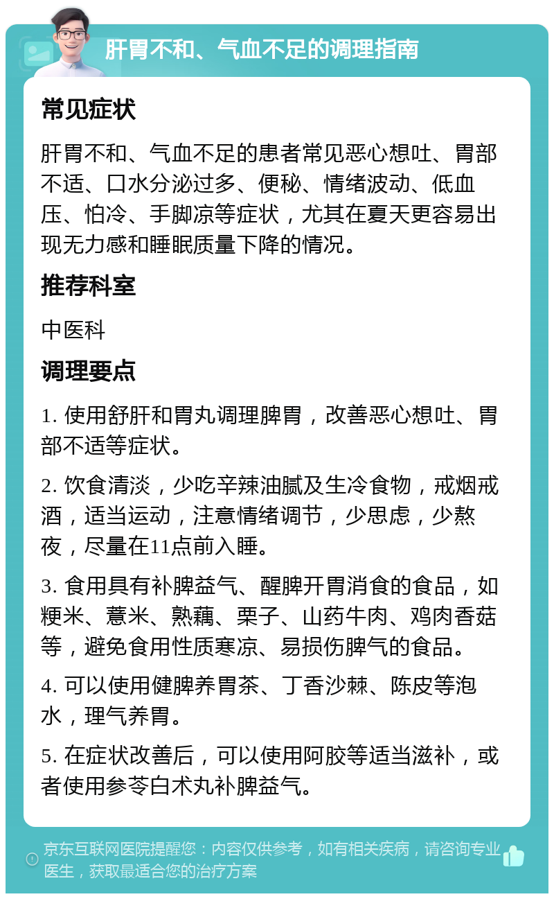 肝胃不和、气血不足的调理指南 常见症状 肝胃不和、气血不足的患者常见恶心想吐、胃部不适、口水分泌过多、便秘、情绪波动、低血压、怕冷、手脚凉等症状，尤其在夏天更容易出现无力感和睡眠质量下降的情况。 推荐科室 中医科 调理要点 1. 使用舒肝和胃丸调理脾胃，改善恶心想吐、胃部不适等症状。 2. 饮食清淡，少吃辛辣油腻及生冷食物，戒烟戒酒，适当运动，注意情绪调节，少思虑，少熬夜，尽量在11点前入睡。 3. 食用具有补脾益气、醒脾开胃消食的食品，如粳米、薏米、熟藕、栗子、山药牛肉、鸡肉香菇等，避免食用性质寒凉、易损伤脾气的食品。 4. 可以使用健脾养胃茶、丁香沙棘、陈皮等泡水，理气养胃。 5. 在症状改善后，可以使用阿胶等适当滋补，或者使用参苓白术丸补脾益气。